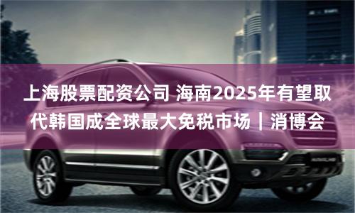上海股票配资公司 海南2025年有望取代韩国成全球最大免税市场｜消博会