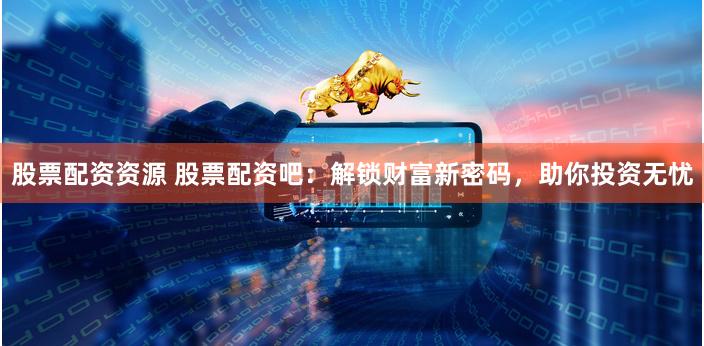 股票配资资源 股票配资吧：解锁财富新密码，助你投资无忧