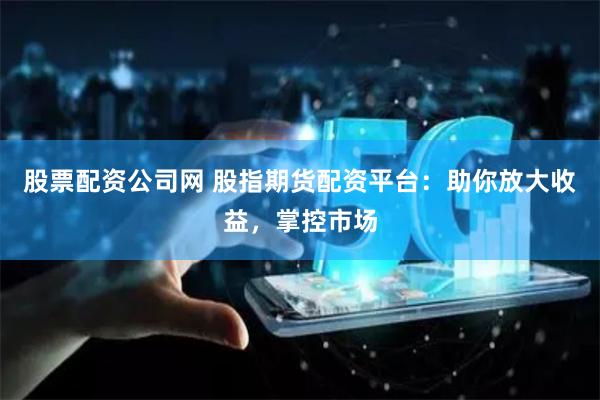 股票配资公司网 股指期货配资平台：助你放大收益，掌控市场