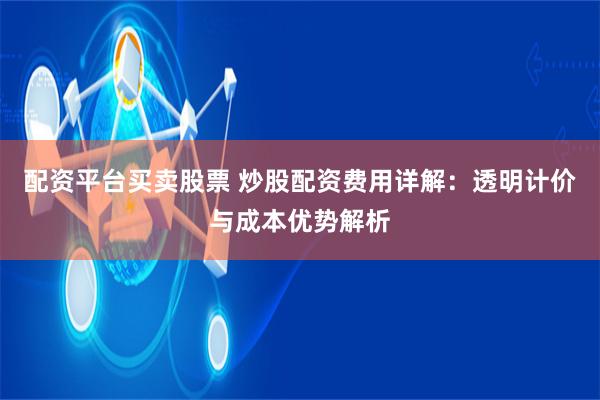 配资平台买卖股票 炒股配资费用详解：透明计价与成本优势解析