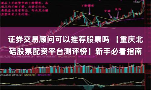 证券交易顾问可以推荐股票吗 【重庆北碚股票配资平台测评榜】新手必看指南